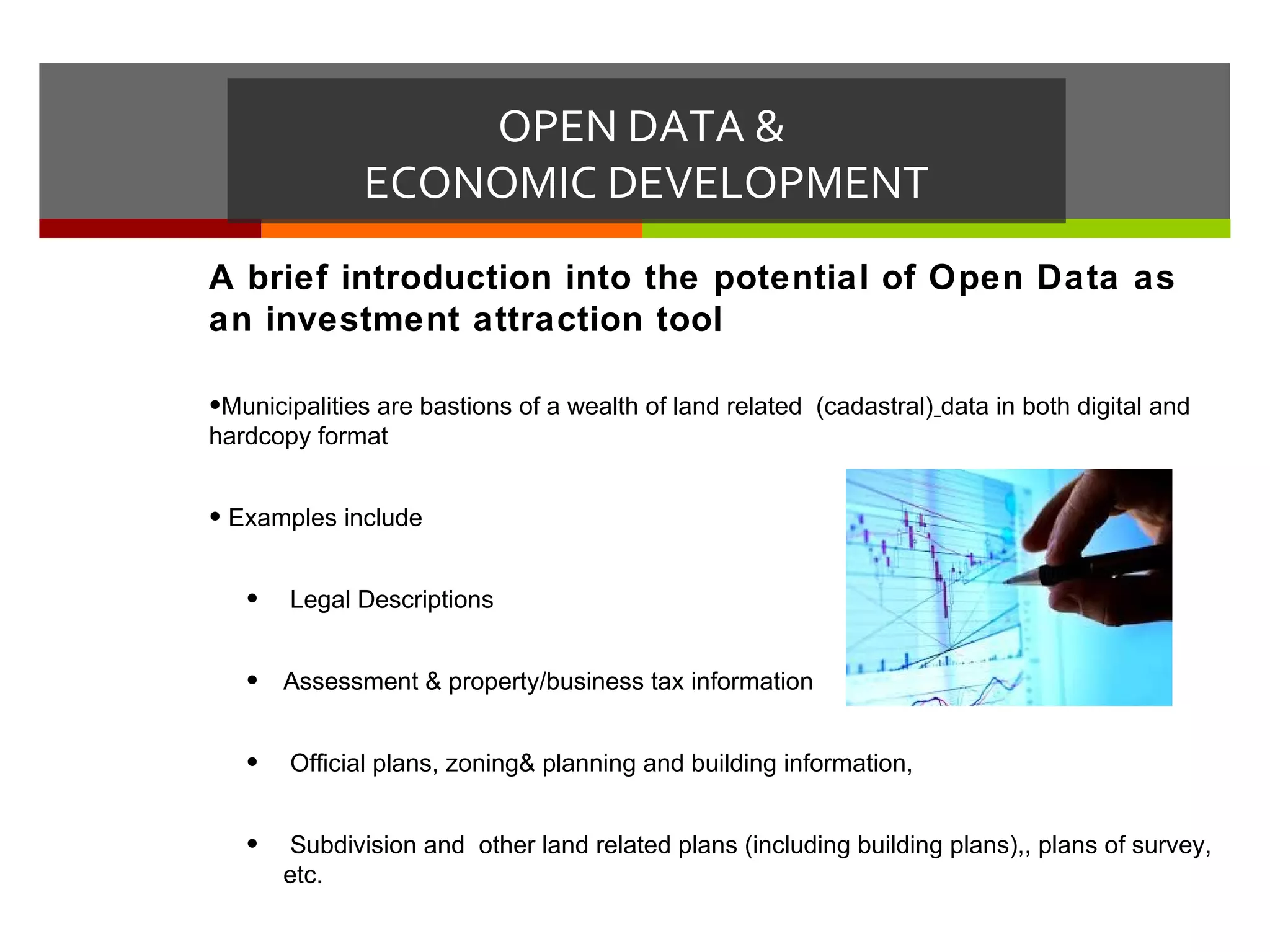OPEN DATA &
              ECONOMIC DEVELOPMENT
A brief introduction into the potential of Open Data as
an investment attraction tool

•Municipalities are bastions of a wealth of land related (cadastral) data in both digital and
hardcopy format


• Examples include


   •   Legal Descriptions


   •   Assessment & property/business tax information


   •   Official plans, zoning& planning and building information,


   •    Subdivision and other land related plans (including building plans),, plans of survey,
       etc.
 