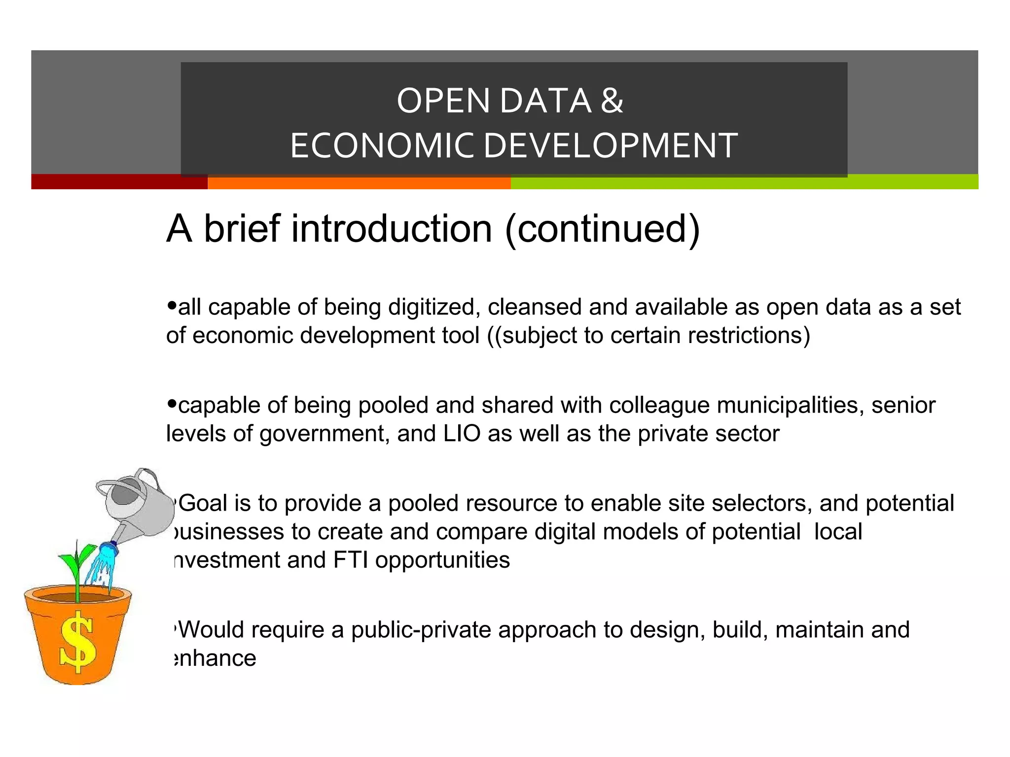 OPEN DATA &
            ECONOMIC DEVELOPMENT

A brief introduction (continued)
•all capable of being digitized, cleansed and available as open data as a set
of economic development tool ((subject to certain restrictions)

•capable of being pooled and shared with colleague municipalities, senior
levels of government, and LIO as well as the private sector

•Goal is to provide a pooled resource to enable site selectors, and potential
businesses to create and compare digital models of potential local
investment and FTI opportunities

•Would require a public-private approach to design, build, maintain and
enhance
 