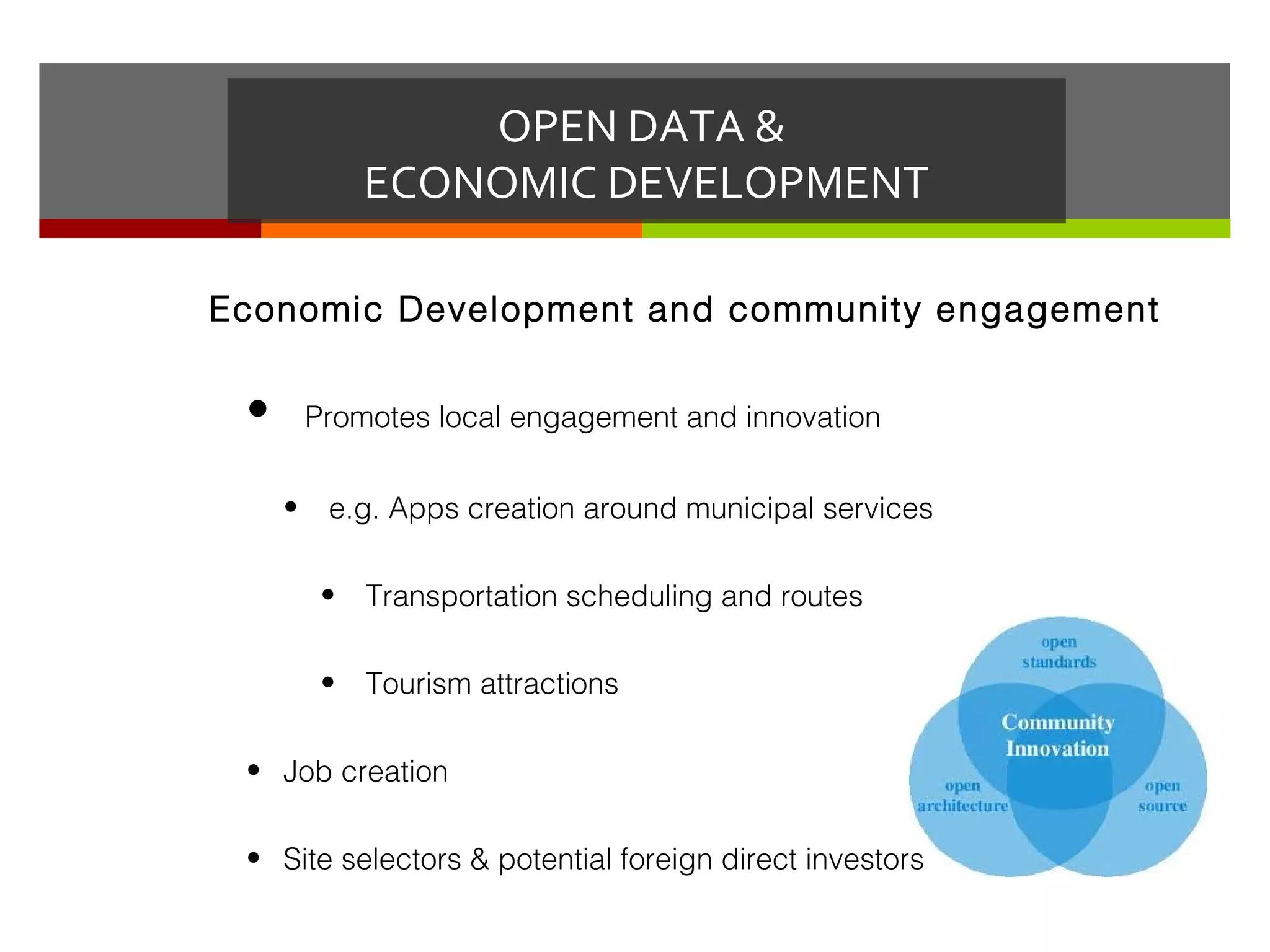 OPEN DATA &
              ECONOMIC DEVELOPMENT

Economic Development and community engagement


 •       Promotes local engagement and innovation


     •    e.g. Apps creation around municipal services

          •   Transportation scheduling and routes

          •   Tourism attractions

 • Job creation

 • Site selectors & potential foreign direct investors
 