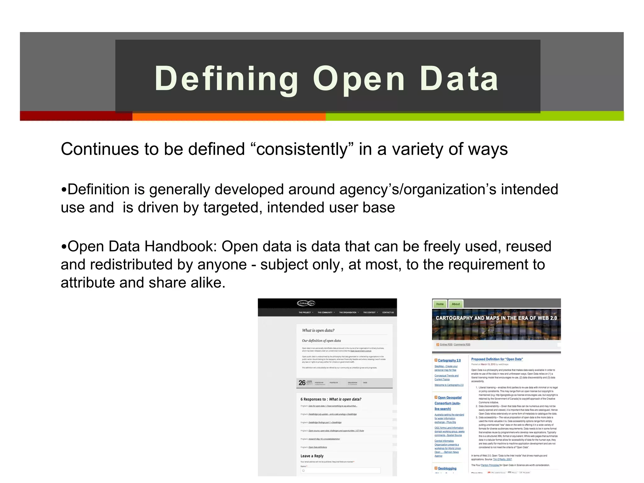 Defining Open Data
Continues to be defined “consistently” in a variety of ways

•Definition is generally developed around agency’s/organization’s intended
use and is driven by targeted, intended user base

•Open Data Handbook: Open data is data that can be freely used, reused
and redistributed by anyone - subject only, at most, to the requirement to
attribute and share alike.
 
