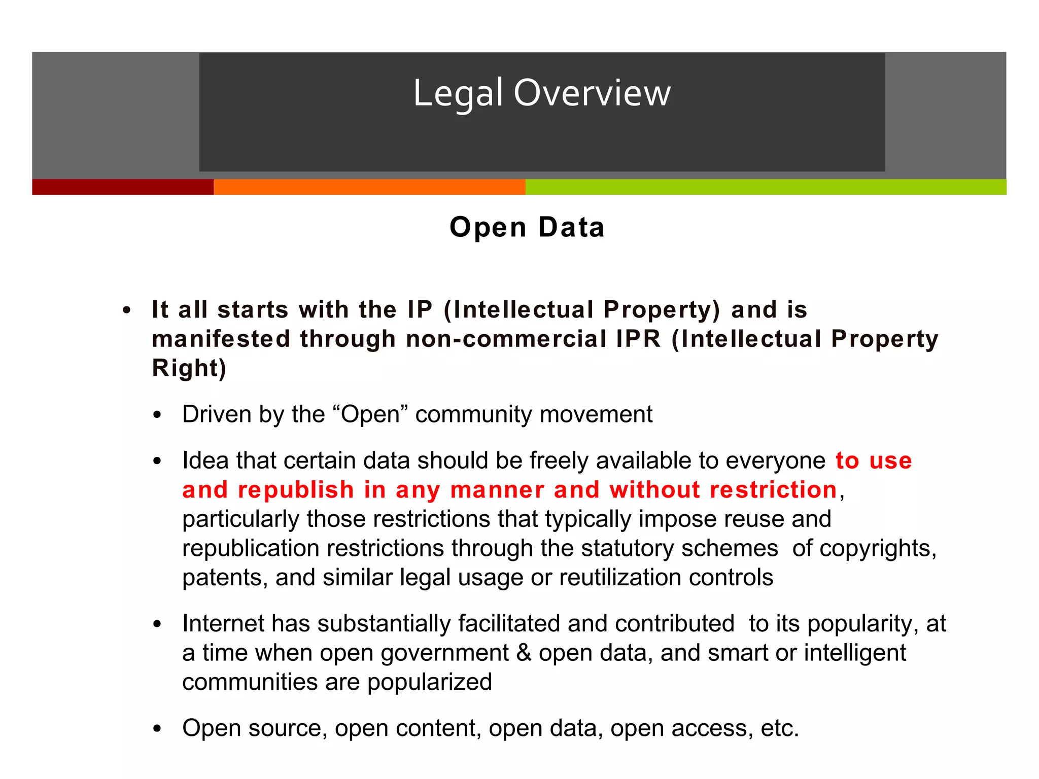 Legal Overview


                               Open Data

• It all starts with the IP (Intellectual Property) and is
  manifested through non-commercial IPR (Intellectual Property
  Right)
  • Driven by the “Open” community movement
  • Idea that certain data should be freely available to everyone to use
    and republish in any manner and without restriction,
    particularly those restrictions that typically impose reuse and
    republication restrictions through the statutory schemes of copyrights,
    patents, and similar legal usage or reutilization controls
  • Internet has substantially facilitated and contributed to its popularity, at
    a time when open government & open data, and smart or intelligent
    communities are popularized
  • Open source, open content, open data, open access, etc.
 