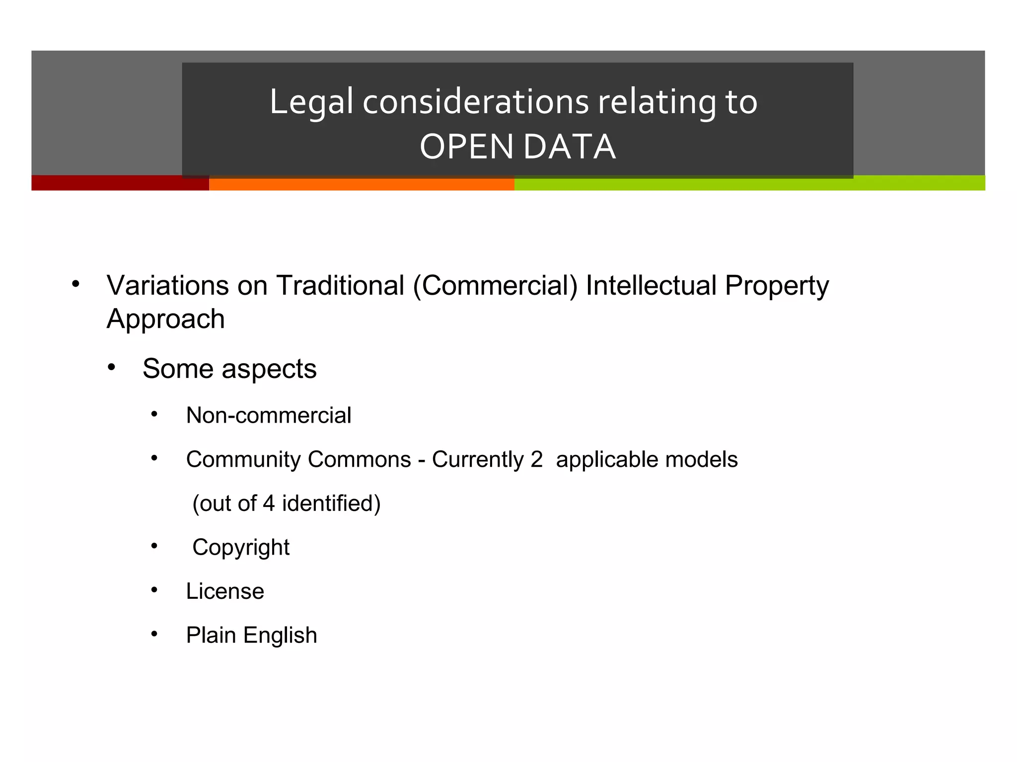 Legal considerations relating to
                             OPEN DATA


• Variations on Traditional (Commercial) Intellectual Property
  Approach
  • Some aspects
      •   Non-commercial
      •   Community Commons - Currently 2 applicable models
          (out of 4 identified)
      •   Copyright
      •   License
      •   Plain English
 