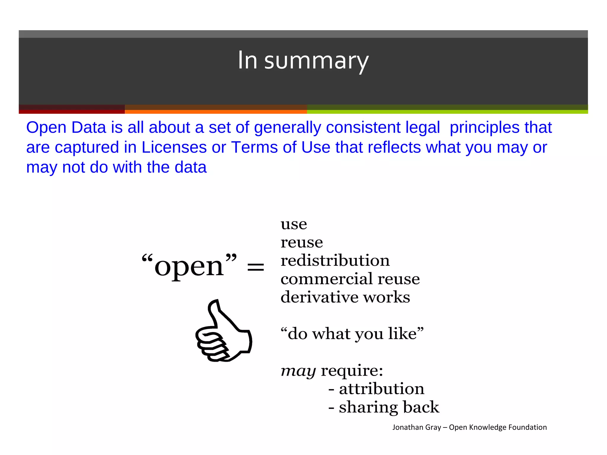 In summary

Open Data is all about a set of generally consistent legal principles that
are captured in Licenses or Terms of Use that reflects what you may or
may not do with the data




                                                   Jonathan Gray – Open Knowledge Foundation
 