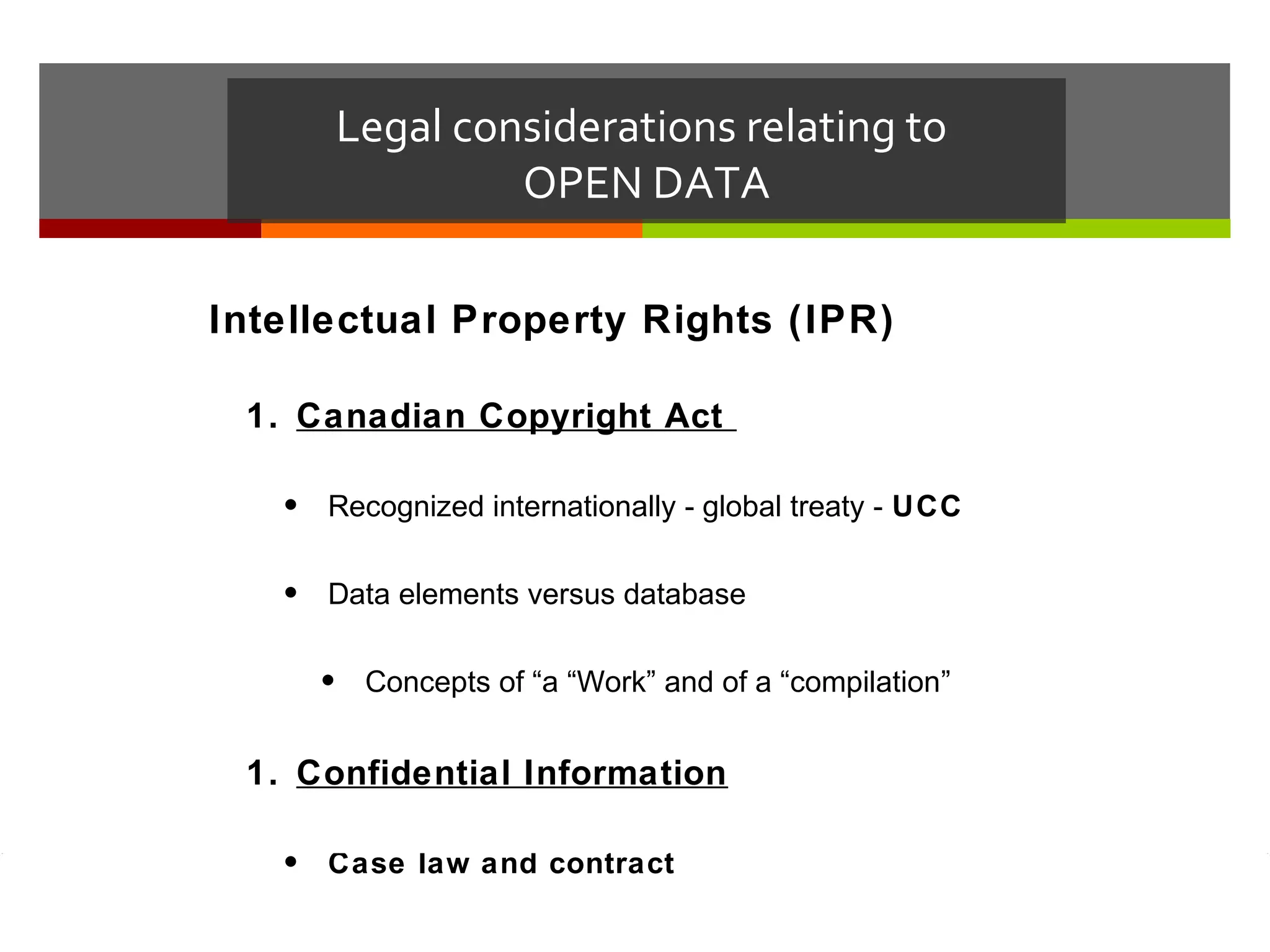 Legal considerations relating to
                  OPEN DATA

Intellectual Property Rights (IPR)

 1. Canadian Copyright Act

   • Recognized internationally - global treaty - UCC

   • Data elements versus database

     •    Concepts of “a “Work” and of a “compilation”


 1. Confidential Information

   • Case law and contract
 