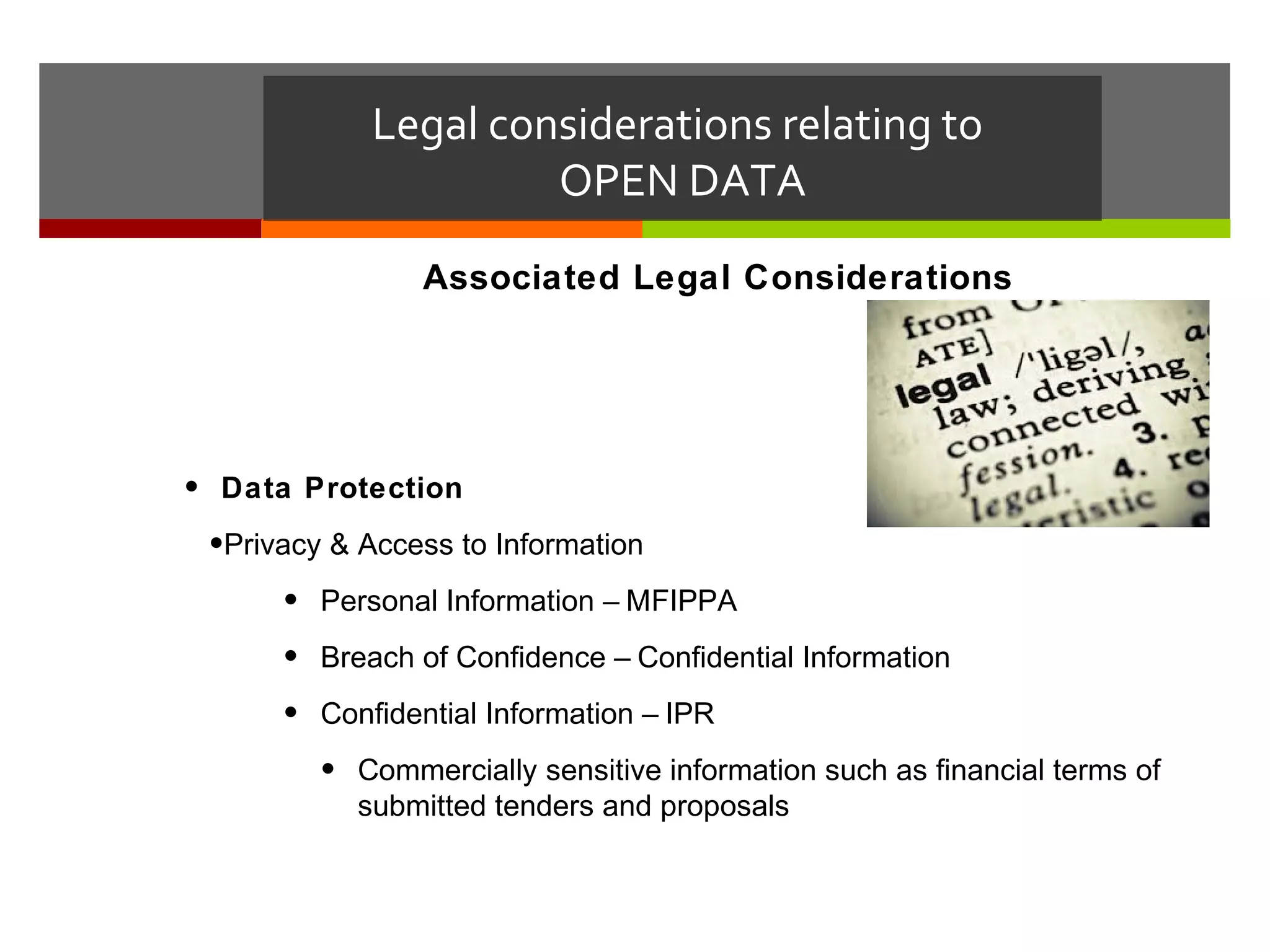 Legal considerations relating to
                     OPEN DATA
                Associated Legal Considerations




• Data Protection
 •Privacy & Access to Information
      • Personal Information – MFIPPA
      • Breach of Confidence – Confidential Information
      • Confidential Information – IPR
         • Commercially sensitive information such as financial terms of
           submitted tenders and proposals
 