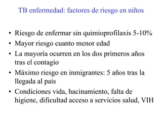 TB enfermedad: factores de riesgo en niños


• Riesgo de enfermar sin quimioprofilaxis 5-10%
• Mayor riesgo cuanto menor edad
• La mayoría ocurren en los dos primeros años
  tras el contagio
• Máximo riesgo en inmigrantes: 5 años tras la
  llegada al país
• Condiciones vida, hacinamiento, falta de
  higiene, dificultad acceso a servicios salud, VIH
 