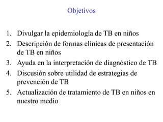 Objetivos


1. Divulgar la epidemiología de TB en niños
2. Descripción de formas clínicas de presentación
   de TB en niños
3. Ayuda en la interpretación de diagnóstico de TB
4. Discusión sobre utilidad de estrategias de
   prevención de TB
5. Actualización de tratamiento de TB en niños en
   nuestro medio
 