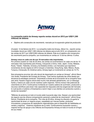 La compañía matriz de Amway reporta ventas récord en 2012 por US$11,300
millones de dólares

   Séptimo año consecutivo de crecimiento, marcado por la expansión global de producción


(Ciudad)- 12 de febrero de 2013 - La compañía matriz de Amway, Alticor Inc., reportó ventas
mundiales récord por US$11,300 millones de dólares para el año 2012, en comparación con
las ventas de 2011 por US$10,900 millones de dólares. Éste es el séptimo año consecutivo
de crecimiento para la compañía, con incrementos en ventas en 12 de los últimos 13 años.

Amway crece en cada uno de sus 10 mercados más importantes.
Por primera ocasión en más de 20 años, las ventas se incrementaron en cada uno de los 10
mercados más importantes para Amway, incluyendo a China, India, Japón, Corea, Malasia,
Rusia, Taiwán, Tailandia, Ucrania y los Estados Unidos. Los mercados que reportaron
incrementos de dos dígitos en 2012 incluyen a Colombia, Hong Kong, Italia, México, Rusia,
Turquía y Venezuela. En América Latina, Amway logró un incremento en ventas de 14.7%.

Nos entusiasma anunciar otro año récord de desempeño en ventas en Amway", afirmó Steve
Van Andel, Presidente del Consejo de Amway. "Casi hemos duplicado las cifras desde que
lanzamos la estrategia comercial Crecimiento a través de la Innovación de la compañía hace
seis años. Nuestro negocio ahora está mucho más alineado globalmente, con un liderazgo
fuerte y maduro en cada una de nuestras cuatro regiones. Vemos incluso más potencial de
crecimiento en 2013. Continuamos invirtiendo en nuestra cadena de suministro, producción y
recursos científicos para tener más capacidad de respuesta ante las exigencias del mercado,
lo cual ayuda a nuestros a Empresarios a servir mejor a sus clientes con productos cuando y
donde los necesiten".

"Millones de personas en todo el mundo están buscando algo más. Desean una oportunidad
de negocio que les ofrezca compensación personal y potencial de crecimiento", afirmó Doug
DeVos, Presidente de la compañía. "Por más de 50 años, Amway ha ofrecido a la gente la
oportunidad de tener un negocio propio, respaldado por marcas fuertes, productos
innovadores y programas de capacitación regionalizados para el desarrollo de habilidades en
ventas y negocios. . Estamos orgullosos de su éxito. Continuaremos buscando nuevas y
mejores formas de apoyar a los millones de Empresarios Amway en todo el mundo en el logro
de sus metas”:
 