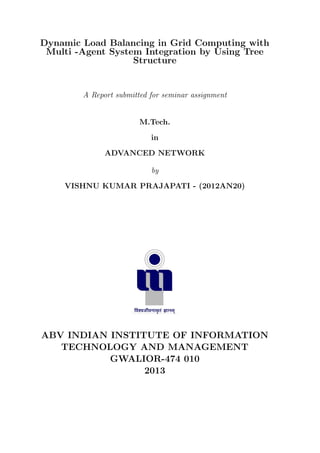 Dynamic Load Balancing in Grid Computing with
Multi -Agent System Integration by Using Tree
Structure

A Report submitted for seminar assignment

M.Tech.
in
ADVANCED NETWORK
by
VISHNU KUMAR PRAJAPATI - (2012AN20)

ABV INDIAN INSTITUTE OF INFORMATION
TECHNOLOGY AND MANAGEMENT
GWALIOR-474 010
2013

 