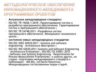    Актуальные международные стандарты:
   ISO/IEC TR 15026-1:2010 «Проектирование систем и
    разработка программного обеспечения. Гарантирование
    систем и программного обеспечения»;
   ISO/IEC TR 24748:2011 «Разработка систем
    программного обеспечения. Менеджмент жизненного
    цикла».
   состояние новых международных стандартов:
   ISO/IEC/IEEE 42010:2011 «Systems and software
    engineering – Architecture description»;
   ISO/IEC WD 42030:2011«Systems and Software Engineering
    – Architecture Evaluation», ISO/IEC CD 33003 :2012
    «Software and Systems Engineering – Requirements for
    Process Measurement Frameworks» и многих других, на
    стадии «подготовки международного стандарта к
    публикации» (60.60), согласно принятым
    Международным согласованным кодам стадий.

                                                   7
 