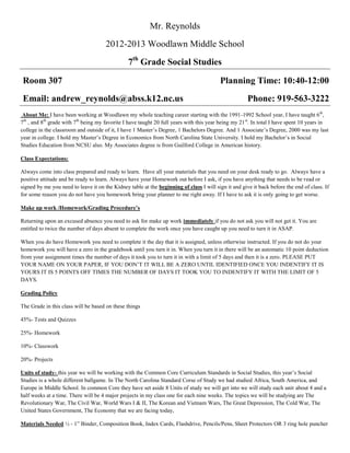 Mr. Reynolds
                                      2012-2013 Woodlawn Middle School
                                                7th Grade Social Studies

 Room 307                                                                                 Planning Time: 10:40-12:00
 Email: andrew_reynolds@abss.k12.nc.us                                                                Phone: 919-563-3222
 About Me: I have been working at Woodlawn my whole teaching career starting with the 1991-1992 School year, I have taught 6th,
7th , and 8th grade with 7th being my favorite I have taught 20 full years with this year being my 21 st. In total I have spent 10 years in
college in the classroom and outside of it, I have 1 Master’s Degree, 1 Bachelors Degree. And 1 Associate’s Degree, 2000 was my last
year in college. I hold my Master’s Degree in Economics from North Carolina State University. I hold my Bachelor’s in Social
Studies Education from NCSU also. My Associates degree is from Guilford College in American history.

Class Expectations:

Always come into class prepared and ready to learn. Have all your materials that you need on your desk ready to go. Always have a
positive attitude and be ready to learn. Always have your Homework out before I ask, if you have anything that needs to be read or
signed by me you need to leave it on the Kidney table at the beginning of class I will sign it and give it back before the end of class. If
for some reason you do not have you homework bring your planner to me right away. If I have to ask it is only going to get worse.

Make up work /Homework/Grading Procedure’s

Returning upon an excused absence you need to ask for make up work immediately if you do not ask you will not get it. You are
entitled to twice the number of days absent to complete the work once you have caught up you need to turn it in ASAP.

When you do have Homework you need to complete it the day that it is assigned, unless otherwise instructed. If you do not do your
homework you will have a zero in the gradebook until you turn it in. When you turn it in there will be an automatic 10 point deduction
from your assignment times the number of days it took you to turn it in with a limit of 5 days and then it is a zero. PLEASE PUT
YOUR NAME ON YOUR PAPER, IF YOU DON’T IT WILL BE A ZERO UNTIL IDENTIFIED ONCE YOU INDENTIFY IT IS
YOURS IT IS 5 POINTS OFF TIMES THE NUMBER OF DAYS IT TOOK YOU TO INDENTIFY IT WITH THE LIMIT OF 5
DAYS.

Grading Policy

The Grade in this class will be based on these things

45%- Tests and Quizzes

25%- Homework

10%- Classwork

20%- Projects

Units of study- this year we will be working with the Common Core Curriculum Standards in Social Studies, this year’s Social
Studies is a whole different ballgame. In The North Carolina Standard Corse of Study we had studied Africa, South America, and
Europe in Middle School. In common Core they have set aside 8 Units of study we will get into we will study each unit about 4 and a
half weeks at a time. There will be 4 major projects in my class one for each nine weeks. The topics we will be studying are The
Revolutionary War, The Civil War, World Wars I & II, The Korean and Vietnam Wars, The Great Depression, The Cold War, The
United States Government, The Economy that we are facing today,

Materials Needed ½ - 1” Binder, Composition Book, Index Cards, Flashdrive, Pencils/Pens, Sheet Protectors OR 3 ring hole puncher
 