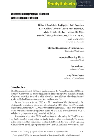 Annotated Bibliography AB1
Research in the Teaching of English Volume 47, Number 2, November 2012 AB1
Annotated Bibliography of Research
in the Teaching of English
Richard Beach, Martha Bigelow, Beth Brendler,
Kara Coffino, Deborah Dillon, Amy Frederick,
Michelle Gabrielli, Lori Helman, Bic Ngo,
David O’Brien, Adam Rambow, Cassie Scharber,
and Jenna Sethi
University of Minnesota
Martine Braaksma and Tanja Janssen
University of Amsterdam
Amanda Haertling Thein
University of Iowa
Lauren Liang
University of Utah
Amy Stornaiuolo
University of Pennsylvania
Introduction
This November issue of RTE once again contains the Annual Annotated Bibliog-
raphy of Research in the Teaching of English. This bibliography includes abstracts
of selected empirical research studies as well as titles of other related studies and
books published between summer 2011 and summer 2012.
As was the case with the 2010 and 2011 versions of the bibliography, the
bibliography is available solely as a downloadable PDF file at http://www.ncte
.org/journals/rte/issues/v47-2.We appreciate the fact that NCTE has provided free
access to these annual bibliographies going back to 2003 available on the NCTE
website: http://www.ncte.org/journals/rte/biblios.
Readers can search the PDF for relevant research by using the “Find” feature
on Adobe Acrobat to search for particular topics, authors, or journals. To engage
in topic searches, they can also use the tags listed both below and in the beginning
of each section.These tags represent some of the most common topics inductively
Copyright © 2012 by the National Council of Teachers of English. All rights reserved.
 