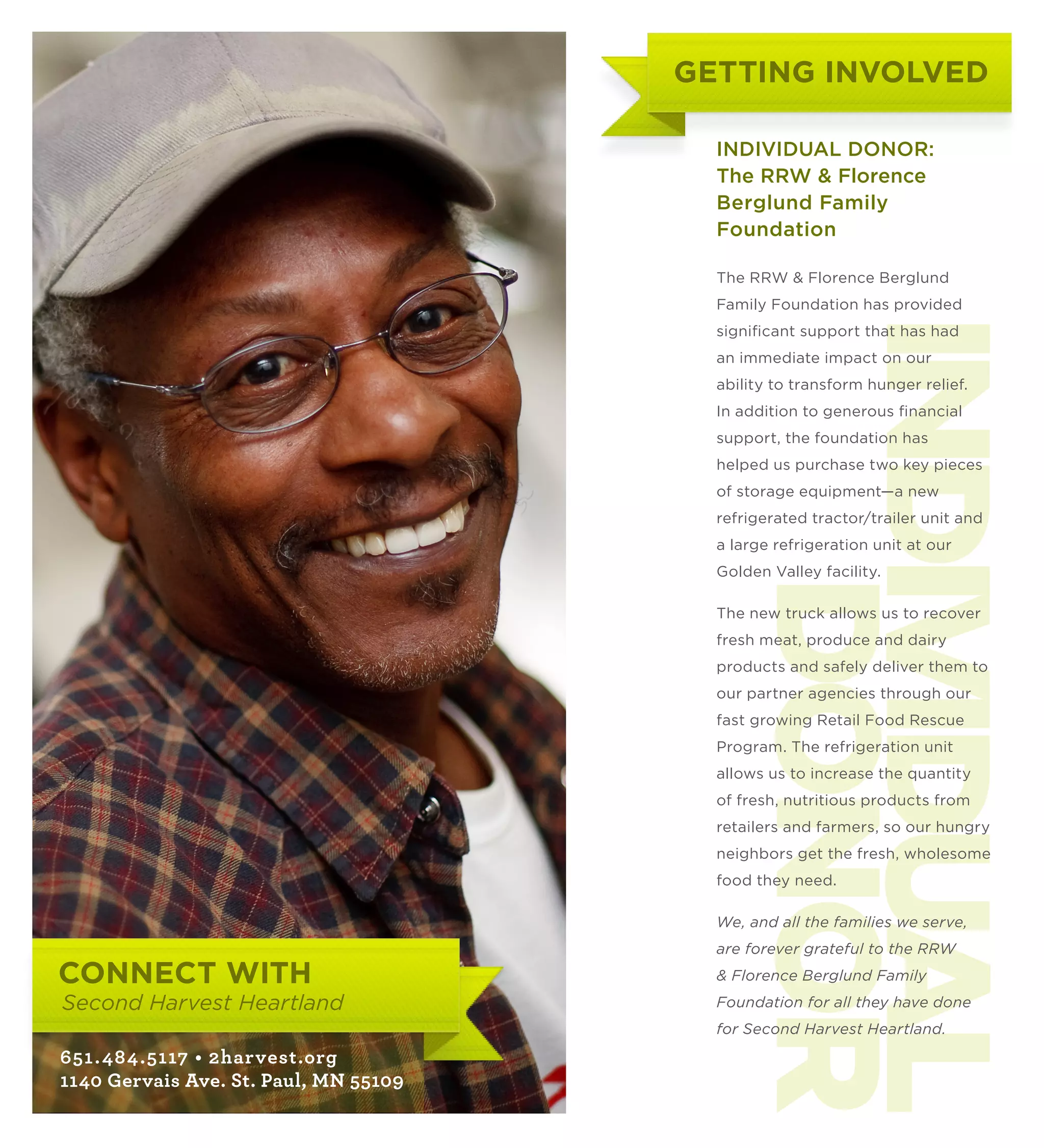 GETTING INVOLVED

                                              INDIVIDUAL DONOR:
                                              The RRW  Florence
                                              Berglund Family
                                              Foundation

                                              The RRW  Florence Berglund
                                              Family Foundation has provided




                                               INDIVIDUAL
                                              significant support that has had
                                              an immediate impact on our
                                              ability to transform hunger relief.
                                              In addition to generous financial
                                              support, the foundation has
                                              helped us purchase two key pieces
                                              of storage equipment—a new
                                              refrigerated tractor/trailer unit and
                                              a large refrigeration unit at our
                                              Golden Valley facility.




                                                   DONOR
                                              The new truck allows us to recover
                                              fresh meat, produce and dairy
                                              products and safely deliver them to
                                              our partner agencies through our
                                              fast growing Retail Food Rescue
                                              Program. The refrigeration unit
                                              allows us to increase the quantity
                                              of fresh, nutritious products from
                                              retailers and farmers, so our hungry
                                              neighbors get the fresh, wholesome
                                              food they need.

                                              We, and all the families we serve,
                                              are forever grateful to the RRW
     CONNECT WITH                              Florence Berglund Family
     Second Harvest Heartland                 Foundation for all they have done
                                              for Second Harvest Heartland.
     651.484 .5117 • 2harvest.org
     1140 Gervais Ave. St. Paul, MN 55109
13
 