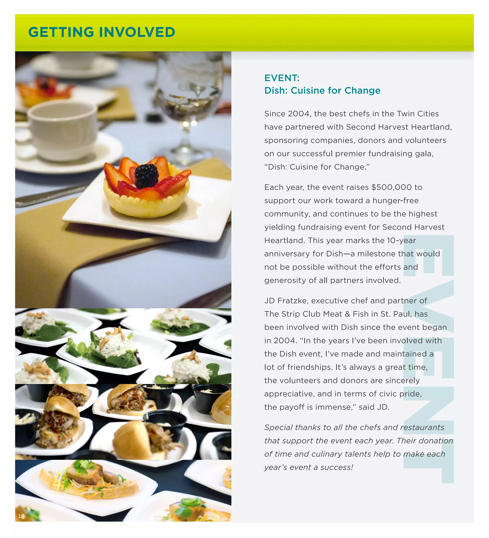 GETTING INVOLVED


                        EVENT:
                        Dish: Cuisine for Change

                        Since 2004, the best chefs in the Twin Cities
                        have partnered with Second Harvest Heartland,
                        sponsoring companies, donors and volunteers
                        on our successful premier fundraising gala,
                        “Dish: Cuisine for Change.”

                        Each year, the event raises $500,000 to
                        support our work toward a hunger-free
                        community, and continues to be the highest
                        yielding fundraising event for Second Harvest




                                                        EVENT
                        Heartland. This year marks the 10-year
                        anniversary for Dish—a milestone that would
                        not be possible without the efforts and
                        generosity of all partners involved.

                        JD Fratzke, executive chef and partner of
                        The Strip Club Meat  Fish in St. Paul, has
                        been involved with Dish since the event began
                        in 2004. “In the years I’ve been involved with
                        the Dish event, I’ve made and maintained a
                        lot of friendships. It’s always a great time,
                        the volunteers and donors are sincerely
                        appreciative, and in terms of civic pride,
                        the payoff is immense,” said JD.

                        Special thanks to all the chefs and restaurants
                        that support the event each year. Their donation
                        of time and culinary talents help to make each
                        year’s event a success!




15
 