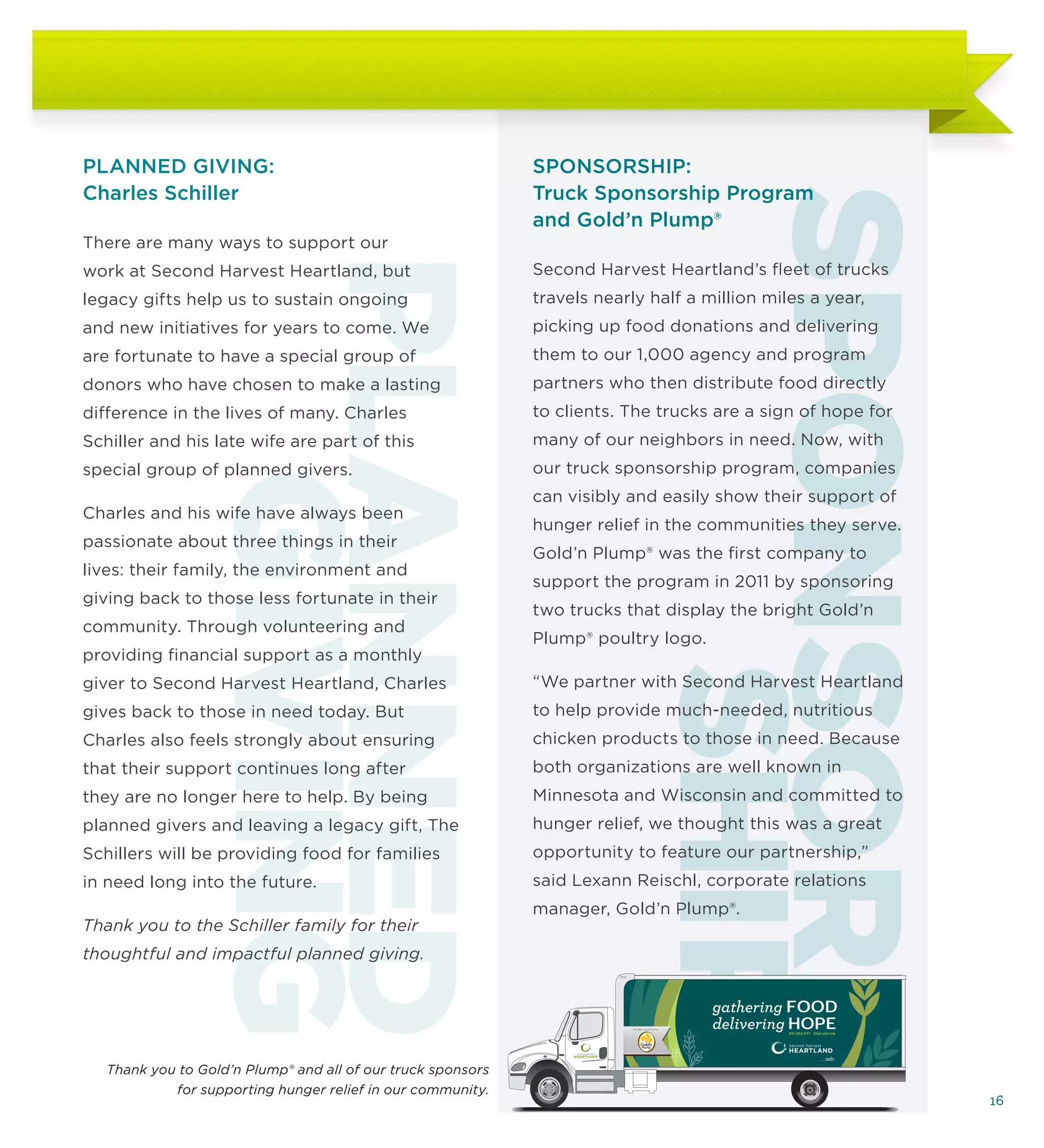 PLANNED GIVING:                                               SPONSORSHIP:
Charles Schiller                                              Truck Sponsorship Program




                                                                          SPONSOR-
                                                              and Gold’n Plump®
There are many ways to support our




              PLANNED
work at Second Harvest Heartland, but
legacy gifts help us to sustain ongoing
and new initiatives for years to come. We
are fortunate to have a special group of
donors who have chosen to make a lasting
difference in the lives of many. Charles
                                                              Second Harvest Heartland’s fleet of trucks
                                                              travels nearly half a million miles a year,
                                                              picking up food donations and delivering
                                                              them to our 1,000 agency and program
                                                              partners who then distribute food directly
                                                              to clients. The trucks are a sign of hope for
Schiller and his late wife are part of this                   many of our neighbors in need. Now, with
special group of planned givers.                              our truck sponsorship program, companies
                GIVING
                                                              can visibly and easily show their support of
Charles and his wife have always been
                                                              hunger relief in the communities they serve.
passionate about three things in their
                                                              Gold’n Plump® was the first company to
lives: their family, the environment and
                                                              support the program in 2011 by sponsoring
giving back to those less fortunate in their
                                                              two trucks that display the bright Gold’n
community. Through volunteering and
                                                              Plump® poultry logo.
providing financial support as a monthly
giver to Second Harvest Heartland, Charles
gives back to those in need today. But
Charles also feels strongly about ensuring
                                                                              SHIP
                                                              “We partner with Second Harvest Heartland
                                                              to help provide much-needed, nutritious
                                                              chicken products to those in need. Because
that their support continues long after                       both organizations are well known in
they are no longer here to help. By being                     Minnesota and Wisconsin and committed to
planned givers and leaving a legacy gift, The                 hunger relief, we thought this was a great
Schillers will be providing food for families                 opportunity to feature our partnership,”
in need long into the future.                                 said Lexann Reischl, corporate relations
                                                              manager, Gold’n Plump®.
Thank you to the Schiller family for their
thoughtful and impactful planned giving.


                                                                                                  gathering FOOD
                                                                           Proudly supported by
                                                                                                  delivering HOPE
                                                                                                           651.484.5117 2harvest.org




   Thank you to Gold’n Plump® and all of our truck sponsors
            for supporting hunger relief in our community.
                                                                                                                                       16
 