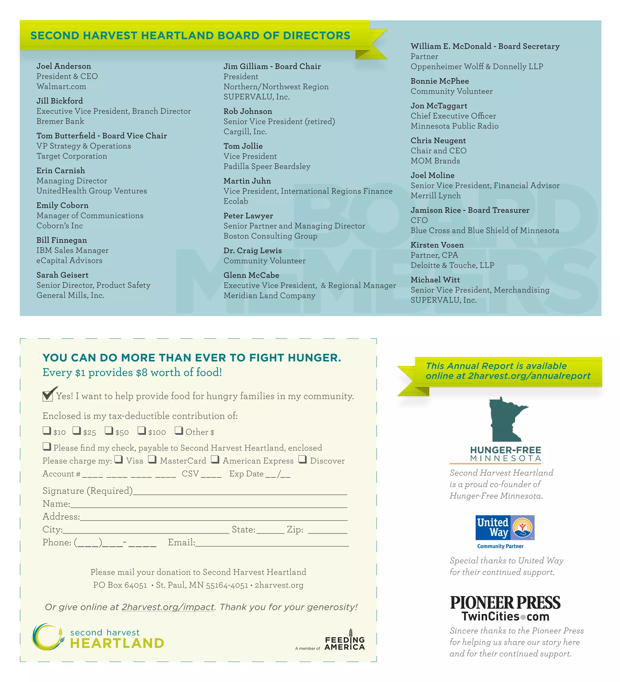 SECOND HARVEST HEARTLAND BOARD OF DIRECTORS
                                                                                               William E. McDonald - Board Secretary
                                                                                               Partner
Joel Anderson                                  Jim Gilliam - Board Chair                       Oppenheimer Wolff  Donnelly LLP
President  CEO                                President
                                                                                               Bonnie McPhee
Walmart.com                                    Northern/Northwest Region
                                                                                               Community Volunteer
                                               SUPERVALU, Inc.
Jill Bickford
                                                                                               Jon McTaggart
Executive Vice President, Branch Director      Rob Johnson
                                                                                               Chief Executive Officer
Bremer Bank                                    Senior Vice President (retired)
                                                                                               Minnesota Public Radio
                                               Cargill, Inc.
Tom Butterfield - Board Vice Chair
                                                                                               Chris Neugent
VP Strategy  Operations                       Tom Jollie
                                                                                               Chair and CEO
Target Corporation                             Vice President




                                       BOARD
                                                                                               MOM Brands
                                               Padilla Speer Beardsley
Erin Carnish
                                                                                               Joel Moline
Managing Director                              Martin Juhn
                                                                                               Senior Vice President, Financial Advisor
UnitedHealth Group Ventures                    Vice President, International Regions Finance
                                                                                               Merrill Lynch
                                               Ecolab
Emily Coborn
                                                                                               Jamison Rice - Board Treasurer
Manager of Communications                      Peter Lawyer
                                                                                               CFO




                                     MEMBERS
Coborn’s Inc                                   Senior Partner and Managing Director
                                                                                               Blue Cross and Blue Shield of Minnesota
                                               Boston Consulting Group
Bill Finnegan
                                                                                               Kirsten Vosen
IBM Sales Manager                              Dr. Craig Lewis
                                                                                               Partner, CPA
eCapital Advisors                              Community Volunteer
                                                                                               Deloitte  Touche, LLP
Sarah Geisert                                  Glenn McCabe
                                                                                               Michael Witt
Senior Director, Product Safety                Executive Vice President,  Regional Manager
                                                                                               Senior Vice President, Merchandising
General Mills, Inc.                            Meridian Land Company
                                                                                               SUPERVALU, Inc.




 YOU CAN DO MORE THAN EVER TO FIGHT HUNGER.
                                                                                                   This Annual Report is available
 Every $1 provides $8 worth of food!                                                               online at 2harvest.org/annualreport

     Yes! I want to help provide food for hungry families in my community.

 Enclosed is my tax-deductible contribution of:
 ❑ $10 ❑ $25 ❑ $50 ❑ $100 ❑ Other $
 ❑ Please find my check, payable to Second Harvest Heartland, enclosed
 Please charge my: ❑ Visa ❑ MasterCard ❑ American Express ❑ Discover
 Account # ____ ____ ____ ____ CSV ____ Exp Date __ /__                                                  Second Harvest Heartland
                                                                                                         is a proud co-founder of
 Signature (Required)                                                                                    Hunger-Free Minnesota.
 Name:
 Address:
 City: 				                                      State:	        Zip:
 Phone: ( ___ )___- ____             Email:
                                                                                                         Special thanks to United Way
              Please mail your donation to Second Harvest Heartland                                      for their continued support.
               PO Box 64051 • St. Paul, MN 55164-4051 • 2harvest.org

  Or give online at 2harvest.org/impact. Thank you for your generosity!

                                                                                                         Sincere thanks to the Pioneer Press
                                                                                                         for helping us share our story here
                                                                                                         and for their continued support.
 