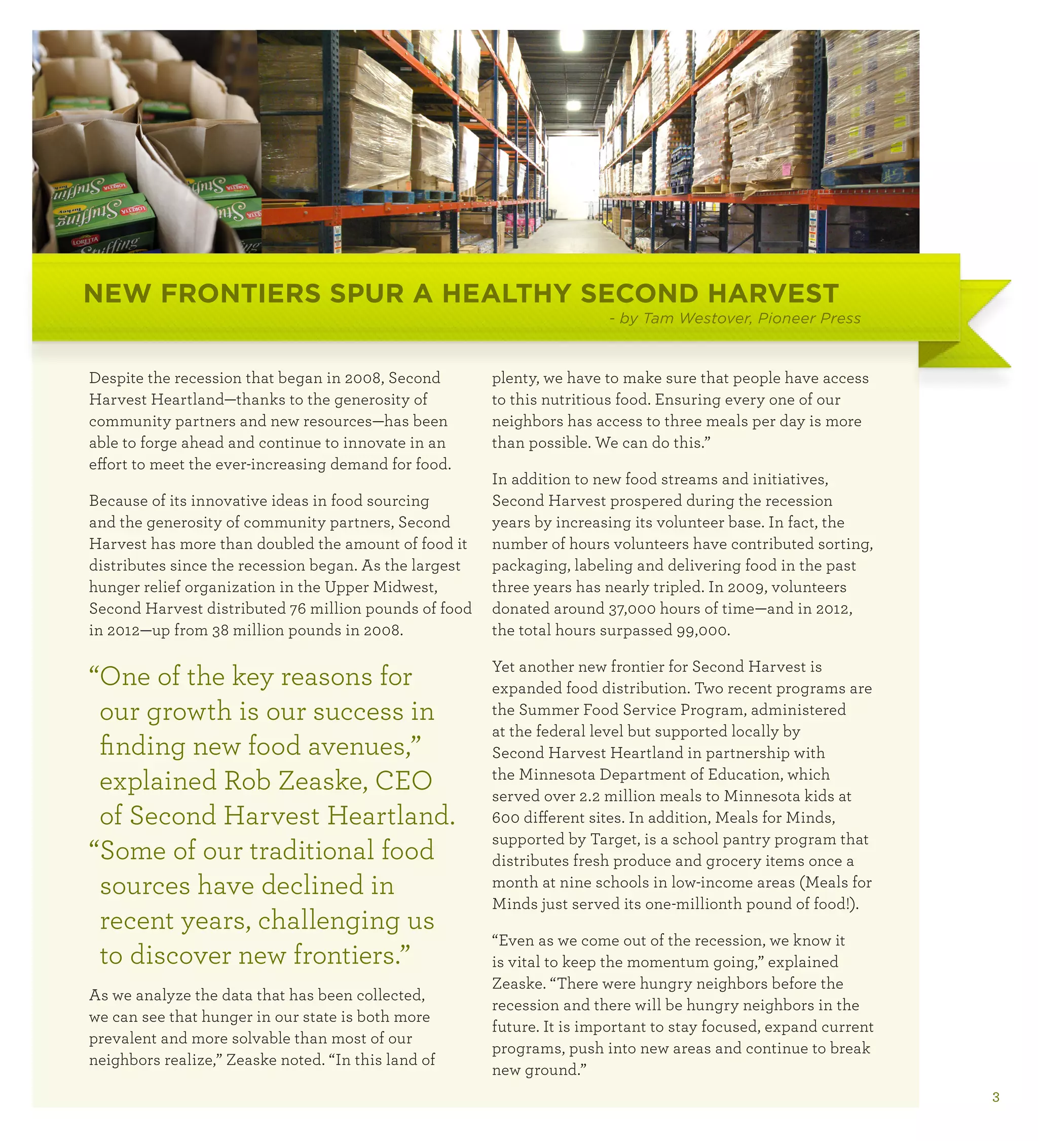 NEW FRONTIERS SPUR A HEALTHY SECOND HARVEST
                                                                        - by Tam Westover, Pioneer Press



Despite the recession that began in 2008, Second        plenty, we have to make sure that people have access
Harvest Heartland—thanks to the generosity of           to this nutritious food. Ensuring every one of our
community partners and new resources—has been           neighbors has access to three meals per day is more
able to forge ahead and continue to innovate in an      than possible. We can do this.”
effort to meet the ever-increasing demand for food.
                                                        In addition to new food streams and initiatives,
Because of its innovative ideas in food sourcing        Second Harvest prospered during the recession
and the generosity of community partners, Second        years by increasing its volunteer base. In fact, the
Harvest has more than doubled the amount of food it     number of hours volunteers have contributed sorting,
distributes since the recession began. As the largest   packaging, labeling and delivering food in the past
hunger relief organization in the Upper Midwest,        three years has nearly tripled. In 2009, volunteers
Second Harvest distributed 76 million pounds of food    donated around 37,000 hours of time—and in 2012,
in 2012—up from 38 million pounds in 2008.              the total hours surpassed 99,000.

                                                        Yet another new frontier for Second Harvest is
“ ne of the key reasons for
 O                                                      expanded food distribution. Two recent programs are
 our growth is our success in                           the Summer Food Service Program, administered
                                                        at the federal level but supported locally by
 finding new food avenues,”                             Second Harvest Heartland in partnership with
 explained Rob Zeaske, CEO                              the Minnesota Department of Education, which
                                                        served over 2.2 million meals to Minnesota kids at
 of Second Harvest Heartland.                           600 different sites. In addition, Meals for Minds,
                                                        supported by Target, is a school pantry program that
“ ome of our traditional food
 S                                                      distributes fresh produce and grocery items once a
 sources have declined in                               month at nine schools in low-income areas (Meals for
                                                        Minds just served its one-millionth pound of food!).
 recent years, challenging us
                                                        “Even as we come out of the recession, we know it
 to discover new frontiers.”                            is vital to keep the momentum going,” explained
                                                        Zeaske. “There were hungry neighbors before the
As we analyze the data that has been collected,
                                                        recession and there will be hungry neighbors in the
we can see that hunger in our state is both more
                                                        future. It is important to stay focused, expand current
prevalent and more solvable than most of our
                                                        programs, push into new areas and continue to break
neighbors realize,” Zeaske noted. “In this land of
                                                        new ground.”
                                                                                                                  3
 
