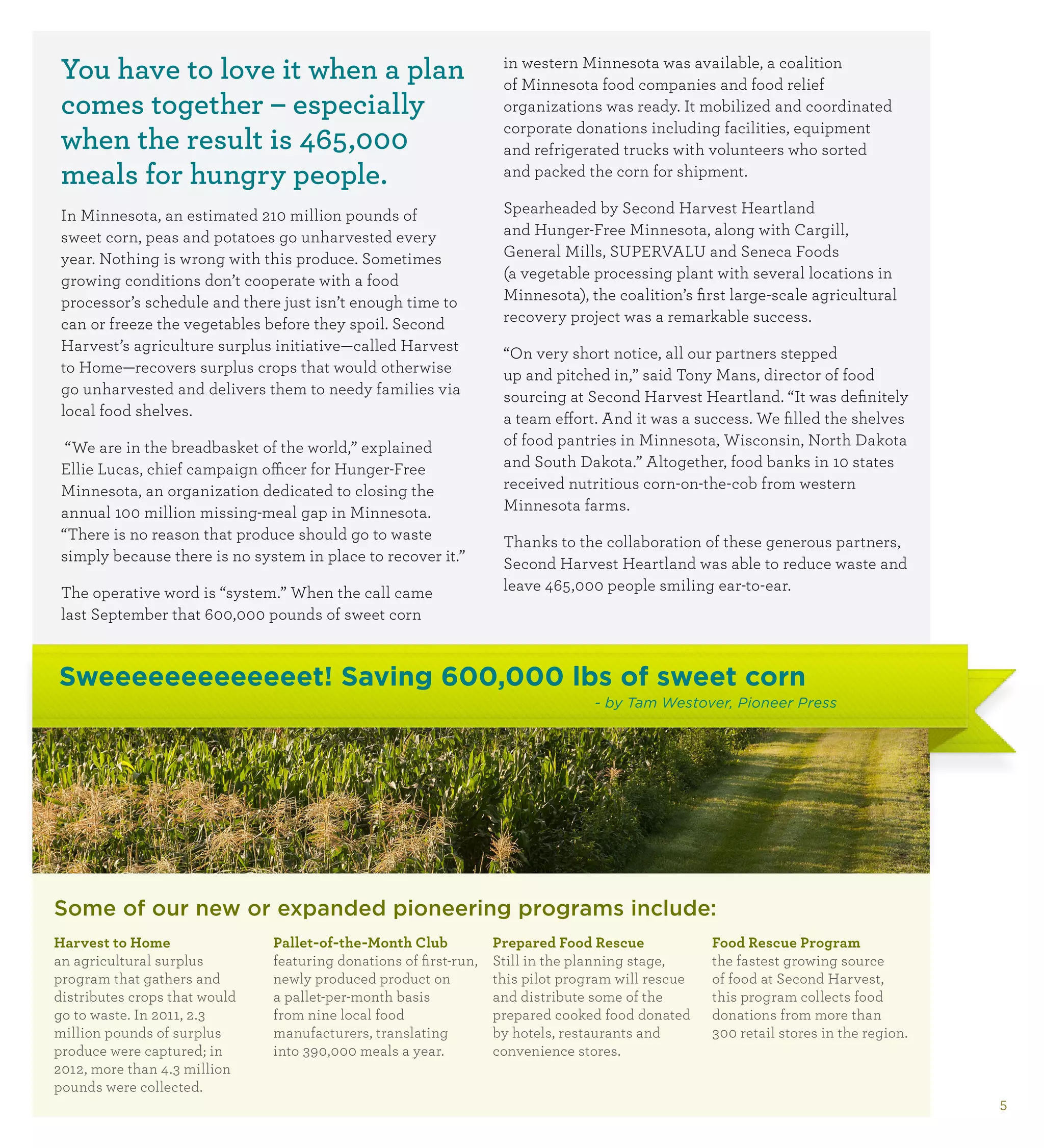 You have to love it when a plan                                    in western Minnesota was available, a coalition
                                                                    of Minnesota food companies and food relief
 comes together – especially                                        organizations was ready. It mobilized and coordinated
                                                                    corporate donations including facilities, equipment
 when the result is 465,000                                         and refrigerated trucks with volunteers who sorted
 meals for hungry people.                                           and packed the corn for shipment.

 In Minnesota, an estimated 210 million pounds of                   Spearheaded by Second Harvest Heartland
 sweet corn, peas and potatoes go unharvested every                 and Hunger-Free Minnesota, along with Cargill,
 year. Nothing is wrong with this produce. Sometimes                General Mills, SUPERVALU and Seneca Foods
 growing conditions don’t cooperate with a food                     (a vegetable processing plant with several locations in
 processor’s schedule and there just isn’t enough time to           Minnesota), the coalition’s first large-scale agricultural
 can or freeze the vegetables before they spoil. Second             recovery project was a remarkable success.
 Harvest’s agriculture surplus initiative—called Harvest            “On very short notice, all our partners stepped
 to Home—recovers surplus crops that would otherwise                up and pitched in,” said Tony Mans, director of food
 go unharvested and delivers them to needy families via             sourcing at Second Harvest Heartland. “It was definitely
 local food shelves.                                                a team effort. And it was a success. We filled the shelves
  “We are in the breadbasket of the world,” explained               of food pantries in Minnesota, Wisconsin, North Dakota
 Ellie Lucas, chief campaign officer for Hunger-Free                and South Dakota.” Altogether, food banks in 10 states
 Minnesota, an organization dedicated to closing the                received nutritious corn-on-the-cob from western
 annual 100 million missing-meal gap in Minnesota.                  Minnesota farms.
 “There is no reason that produce should go to waste                Thanks to the collaboration of these generous partners,
 simply because there is no system in place to recover it.”         Second Harvest Heartland was able to reduce waste and
 The operative word is “system.” When the call came                 leave 465,000 people smiling ear-to-ear.
 last September that 600,000 pounds of sweet corn


Sweeeeeeeeeeeeet! Saving 600,000 lbs of sweet corn
                                                                                  - by Tam Westover, Pioneer Press




Some of our new or expanded pioneering programs include:
H
 arvest to Home               Pallet-of-the-Month Club            Prepared Food Rescue             F
                                                                                                     ood Rescue Program
an agricultural surplus        featuring donations of first-run,   Still in the planning stage,     the fastest growing source
program that gathers and       newly produced product on           this pilot program will rescue   of food at Second Harvest,
distributes crops that would   a pallet-per-month basis            and distribute some of the       this program collects food
go to waste. In 2011, 2.3      from nine local food                prepared cooked food donated     donations from more than
million pounds of surplus      manufacturers, translating          by hotels, restaurants and       300 retail stores in the region.
produce were captured; in      into 390,000 meals a year.          convenience stores.
2012, more than 4.3 million
pounds were collected.
                                                                                                                                       5
 