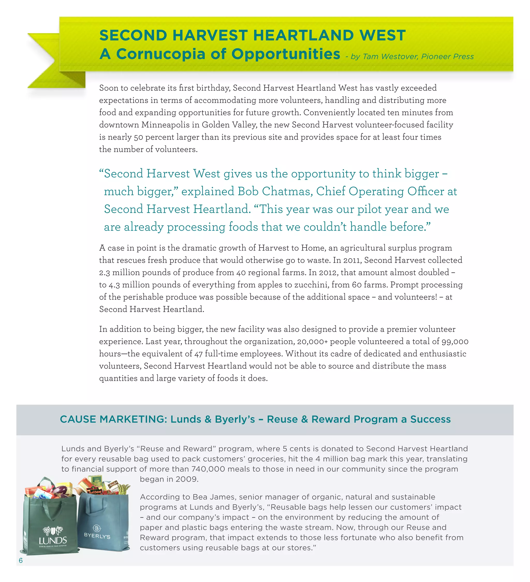 SECOND HARVEST HEARTLAND WEST
             A Cornucopia of Opportunities - by Tam Westover, Pioneer Press

             Soon to celebrate its first birthday, Second Harvest Heartland West has vastly exceeded
             expectations in terms of accommodating more volunteers, handling and distributing more
             food and expanding opportunities for future growth. Conveniently located ten minutes from
             downtown Minneapolis in Golden Valley, the new Second Harvest volunteer-focused facility
             is nearly 50 percent larger than its previous site and provides space for at least four times
             the number of volunteers.

             “ econd Harvest West gives us the opportunity to think bigger –
              S
              much bigger,” explained Bob Chatmas, Chief Operating Officer at
              Second Harvest Heartland. “This year was our pilot year and we
              are already processing foods that we couldn’t handle before.”
             A case in point is the dramatic growth of Harvest to Home, an agricultural surplus program
             that rescues fresh produce that would otherwise go to waste. In 2011, Second Harvest collected
             2.3 million pounds of produce from 40 regional farms. In 2012, that amount almost doubled –
             to 4.3 million pounds of everything from apples to zucchini, from 60 farms. Prompt processing
             of the perishable produce was possible because of the additional space – and volunteers! – at
             Second Harvest Heartland.

             In addition to being bigger, the new facility was also designed to provide a premier volunteer
             experience. Last year, throughout the organization, 20,000+ people volunteered a total of 99,000
             hours—the equivalent of 47 full-time employees. Without its cadre of dedicated and enthusiastic
             volunteers, Second Harvest Heartland would not be able to source and distribute the mass
             quantities and large variety of foods it does.



    CAUSE MARKETING: Lunds  Byerly’s – Reuse  Reward Program a Success

    Lunds and Byerly’s “Reuse and Reward” program, where 5 cents is donated to Second Harvest Heartland
    for every reusable bag used to pack customers’ groceries, hit the 4 million bag mark this year, translating
    to financial support of more than 740,000 meals to those in need in our community since the program
                         began in 2009.

                        According to Bea James, senior manager of organic, natural and sustainable
                        programs at Lunds and Byerly’s, “Reusable bags help lessen our customers’ impact
                        – and our company’s impact – on the environment by reducing the amount of
                        paper and plastic bags entering the waste stream. Now, through our Reuse and
                        Reward program, that impact extends to those less fortunate who also benefit from
                        customers using reusable bags at our stores.”
6
 