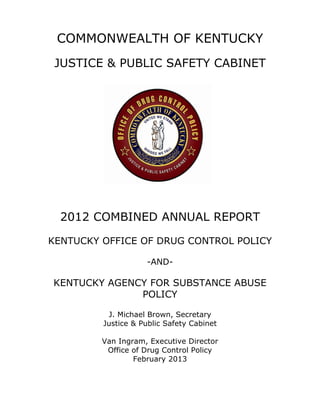 COMMONWEALTH OF KENTUCKY
JUSTICE & PUBLIC SAFETY CABINET
2012 COMBINED ANNUAL REPORT
KENTUCKY OFFICE OF DRUG CONTROL POLICY
-AND-
KENTUCKY AGENCY FOR SUBSTANCE ABUSE
POLICY
J. Michael Brown, Secretary
Justice & Public Safety Cabinet
Van Ingram, Executive Director
Office of Drug Control Policy
February 2013
 