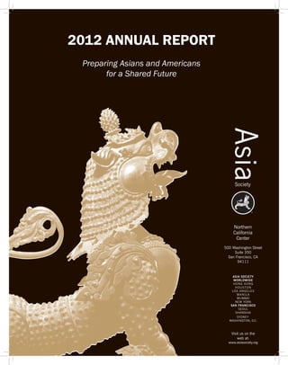 2012 ANNUAL REPORT
 Preparing Asians and Americans
       for a Shared Future




                                  500 Washington Street
                                       Suite 350
                                    San Francisco, CA
                                         94111


                                      ASIA SOCIETY
                                       WORLDWIDE
                                       H O N G KO N G
                                        HOUSTON
                                      LO S A N G E L E S
                                          MANILA
                                          MUMBAI
                                        NEW YORK
                                     SAN FRANCISCO
                                           SEOUL
                                        SHANGHAI
                                          SYDNEY
                                    WASHINGTON, D.C.



                                      Visit us on the
                                          web at:
                                    www.asiasociety.org
 