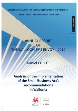DIRECTORATE-GENERAL FOR ECONOMY, EMPLOYMENT AND RESEARCH

SPW | Editions

COMPETITIVENESS AND INNOVATION DEPARTMENT

Economy

ANNUAL REPORT
OF
THE WALLOON SME ENVOY – 2012

Daniel COLLET

Analysis of the implementation
of the Small Business Act’s
recommendations
in Wallonia

 