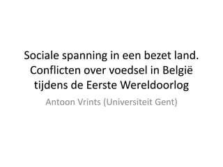 Sociale spanning in een bezet land. 
Conflicten over voedsel in België 
tijdens de Eerste Wereldoorlog
Antoon Vrints (Universiteit Gent)
 