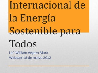 Internacional de
la Energía
Sostenible para
Todos
Lic° William Vegazo Muro
Webcast 18 de marzo 2012
 