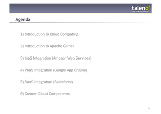 Agenda


     1) Introduction to Cloud Computing


     2) Introduction to Apache Camel

     3) IaaS Integration (Amazon Web Services)


     4) PaaS Integration (Google App Engine)


     5) SaaS Integration (Salesforce)


     6) Custom Cloud Components


© Talend 2011                                    12
 