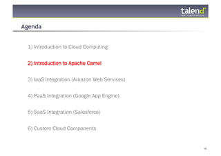 Agenda


     1) Introduction to Cloud Computing


     2) Introduction to Apache Camel

     3) IaaS Integration (Amazon Web Services)


     4) PaaS Integration (Google App Engine)


     5) SaaS Integration (Salesforce)


     6) Custom Cloud Components


© Talend 2011                                    16
 