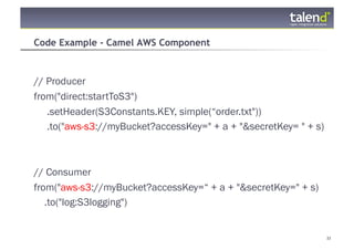 Code Example - Camel AWS Component



// Producer
from("direct:startToS3")
   .setHeader(S3Constants.KEY, simple(“order.txt"))
   .to("aws-s3://myBucket?accessKey=" + a + "&secretKey= " + s)



// Consumer
from("aws-s3://myBucket?accessKey=“ + a + "&secretKey=" + s)
   .to("log:S3logging")


© Talend 2011                                                     33
 