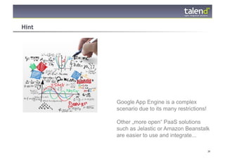 Hint




                Google App Engine is a complex
                scenario due to its many restrictions!

                Other „more open“ PaaS solutions
                such as Jelastic or Amazon Beanstalk
                are easier to use and integrate...

© Talend 2011                                            39
 