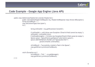 Code Example - Google App Engine (Java API)

         public class GAEJCreateTaskServlet extends HttpServlet {
                      public void doGet(HttpServletRequest req, HttpServletResponse resp) throws IOException {
                      String strCallResult = "";
                      resp.setContentType("text/plain");
                      try {

                                 String strEmailId = req.getParameter("emailid");

                                 if (strEmailId == null) throw new Exception ("Email Id field cannot be empty.");
                                 strEmailId = strEmailId.trim();
                                 if (strEmailId.length() == 0) throw new Exception("Email Id field cannot be empty.");
                                 Queue queue = QueueFactory.getQueue("subscription-queue");
                                 queue.add(TaskOptions.Builder.url(“signupsubscriber“)
                                                .param("emailid",strEmailId));

                                 strCallResult = "Successfully created a Task in the Queue";
                                 resp.getWriter().println(strCallResult);
                                 }

                     catch (Exception ex) {
                                 strCallResult = "Fail: " + ex.getMessage();
                                 resp.getWriter().println(strCallResult);
         } }}


© Talend 2011                                                                                                            40
 