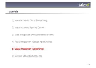 Agenda


     1) Introduction to Cloud Computing


     2) Introduction to Apache Camel

     3) IaaS Integration (Amazon Web Services)


     4) PaaS Integration (Google App Engine)


     5) SaaS Integration (Salesforce)


     6) Custom Cloud Components


© Talend 2011                                    44
 