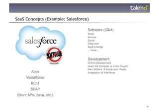 SaaS Concepts (Example: Salesforce)

                                  Software (CRM)
                                  Sales
                                  Service
                                  Social
                                  Data.com
                                  AppExchange
                                  ... more ...


                                  Development
                                  Online-Development
                                  (even the Compiler is in the Cloud!)
                                  Own Addons  Force.com (PaaS)
               Apex               Integration of Interfaces
            Visualforce
               REST
          SOAP
  Client APIs (Java, etc.)

© Talend 2011                                                            47
 