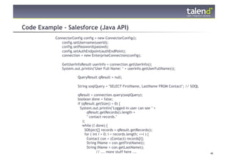 Code Example – Salesforce (Java API)
                ConnectorConfig config = new ConnectorConfig();
                   config.setUsername(userId);
                   config.setPassword(passwd);
                   config.setAuthEndpoint(authEndPoint);
                   connection = new EnterpriseConnection(config);

                   GetUserInfoResult userInfo = connection.getUserInfo();
                   System.out.println("User Full Name: " + userInfo.getUserFullName());

                            QueryResult qResult = null;

                            String soqlQuery = "SELECT FirstName, LastName FROM Contact"; // SOQL

                            qResult = connection.query(soqlQuery);
                            boolean done = false;
                            if (qResult.getSize() > 0) {
                              System.out.println("Logged-in user can see " +
                                   qResult.getRecords().length +
                                   " contact records."
                                );
                                while (! done) {
                                  SObject[] records = qResult.getRecords();
                                  for ( int i = 0; i < records.length; ++i ) {
                                   Contact con = (Contact) records[i];
                                   String fName = con.getFirstName();
                                   String lName = con.getLastName();
© Talend 2011
                                          // ... more stuff here ...                                48
 