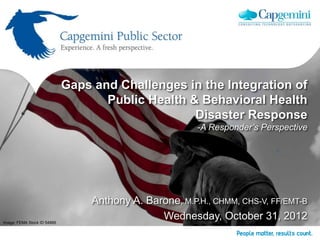 Gaps and Challenges in the Integration of
                                    Public Health & Behavioral Health
                                                   Disaster Response
                                                         -A Responder’s Perspective




                                  Anthony A. Barone, M.P.H., CHMM, CHS-V, FF/EMT-B
Image: FEMA Stock ID 54866
                                                Wednesday, October 31, 2012
 