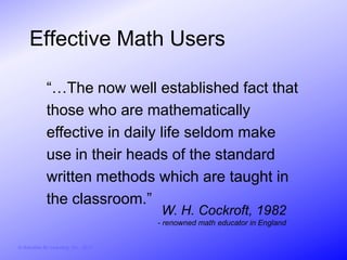 Effective Math Users

              “…The now well established fact that
              those who are mathematically
              effective in daily life seldom make
              use in their heads of the standard
              written methods which are taught in
              the classroom.”
                                         W. H. Cockroft, 1982
                                        - renowned math educator in England


© Activities for Learning, Inc., 2012
 