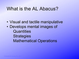 What is the AL Abacus?

     • Visual and tactile manipulative
     • Develops mental images of
         Quantities
         Strategies
         Mathematical Operations


© Activities for Learning, Inc., 2012
 