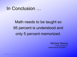 In Conclusion …

                        Math needs to be taught so
                     95 percent is understood and
                          only 5 percent memorized.

                                              Richard Skemp
                                                  -- major pioneer in
                                            mathematics education


© Activities for Learning, Inc., 2012
 