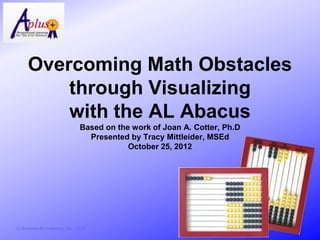 Overcoming Math Obstacles
          through Visualizing
          with the AL Abacus
                                  Based on the work of Joan A. Cotter, Ph.D
                                    Presented by Tracy Mittleider, MSEd
                                              October 25, 2012




© Activities for Learning, Inc., 2012
 