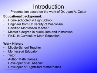 Introduction
    Presentation based on the work of Dr. Joan A. Cotter
Educational background:
• Home schooled in High School
• Engineer from University of Wisconsin
• Certified Montessori teacher
• Master’s degree in curriculum and instruction
• Ph.D. in Curriculum Math Education

Work History
• Middle-School Teacher
• Montessori Educator
• Tutor
• Author Math Games
• Developer of AL Abacus
• Developer of RightStart Mathematics
 © Activities for Learning, Inc., 2012
 