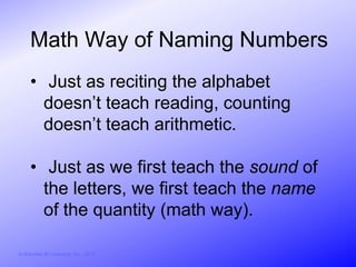 Math Way of Naming Numbers
     • Just as reciting the alphabet
       doesn’t teach reading, counting
       doesn’t teach arithmetic.

     • Just as we first teach the sound of
       the letters, we first teach the name
       of the quantity (math way).

© Activities for Learning, Inc., 2012
 