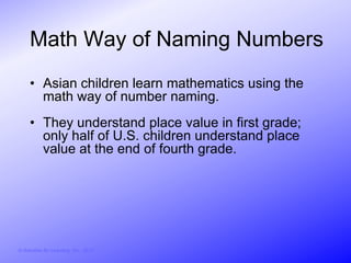 Math Way of Naming Numbers
     • Asian children learn mathematics using the
       math way of number naming.
     • They understand place value in first grade;
       only half of U.S. children understand place
       value at the end of fourth grade.




© Activities for Learning, Inc., 2012
 