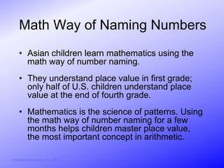 Math Way of Naming Numbers
     • Asian children learn mathematics using the
       math way of number naming.
     • They understand place value in first grade;
       only half of U.S. children understand place
       value at the end of fourth grade.
     • Mathematics is the science of patterns. Using
       the math way of number naming for a few
       months helps children master place value,
       the most important concept in arithmetic.

© Activities for Learning, Inc., 2012
 
