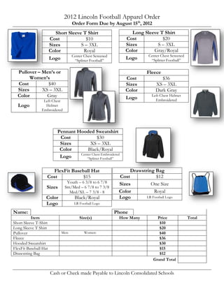 2012 Lincoln Football Apparel Order
                                    Order Form Due by August 15th, 2012
                          Short Sleeve T Shirt                    Long Sleeve T Shirt
                       Cost                $10                 Cost               $20
                       Sizes           S – 3XL                 Sizes         S – 3XL
                       Color             Royal                 Color       Gray/Royal
                                  Center Chest Screened                 Center Chest Screened
                       Logo        “Splitter Football”
                                                               Logo       “Splitter Football”


  Pullover – Men’s or                                                    Fleece
        Women’s                                                Cost              $36
  Cost         $40                                             Sizes          XS – 3XL
  Sizes      XS – 3XL                                          Color          Dark Gray
  Color        Gray                                            Logo         Left Chest Helmet
                 Left Chest                                                   Embroidered
  Logo            Helmet
                Embroidered




                           Pennant Hooded Sweatshirt
                            Cost              $30
                            Sizes         XS – 3XL
                            Color       Black/Royal
                                    Center Chest Embroidered
                            Logo       “Splitter Football”


                     FlexFit Baseball Hat                       Drawstring Bag
                   Cost           $15                      Cost             $12
                                Youth – 6 3/8 to 6 7/8     Sizes         One Size
                   Sizes       Sm/Med – 6 7/8 to 7 3/8
                                 Med/XL – 7 3/8 - 8        Color           Royal
                   Color             Black/Royal           Logo        LR Football Logo
                   Logo             LR Football Logo

Name:                                                     Phone
          Item                         Size(s)             How Many            Price            Total
Short Sleeve T-Shirt                                                            $10
Long Sleeve T Shirt                                                             $20
Pullover                     Men:         Women:                                $40
Fleece                                                                          $36
Hooded Sweatshirt                                                               $30
FlexFit Baseball Hat                                                            $15
Drawstring Bag                                                                  $12
                                                                             Grand Total


                       Cash or Check made Payable to Lincoln Consolidated Schools
 