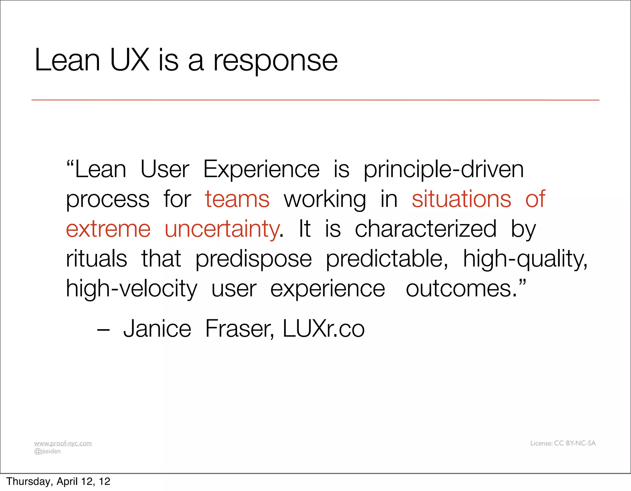 Lean UX is a response


              “Lean  User  Experience  is  principle-driven  
              process  for  teams  working  in  situations  of  
              extreme  uncertainty.  It  is  characterized  by  
              rituals  that  predispose  predictable,  high-quality,  
              high-velocity  user  experience   outcomes.”  
                         –  Janice  Fraser, LUXr.co 



     www.proof-nyc.com                                        License: CC BY-NC-SA
     @jseiden



Thursday, April 12, 12
 