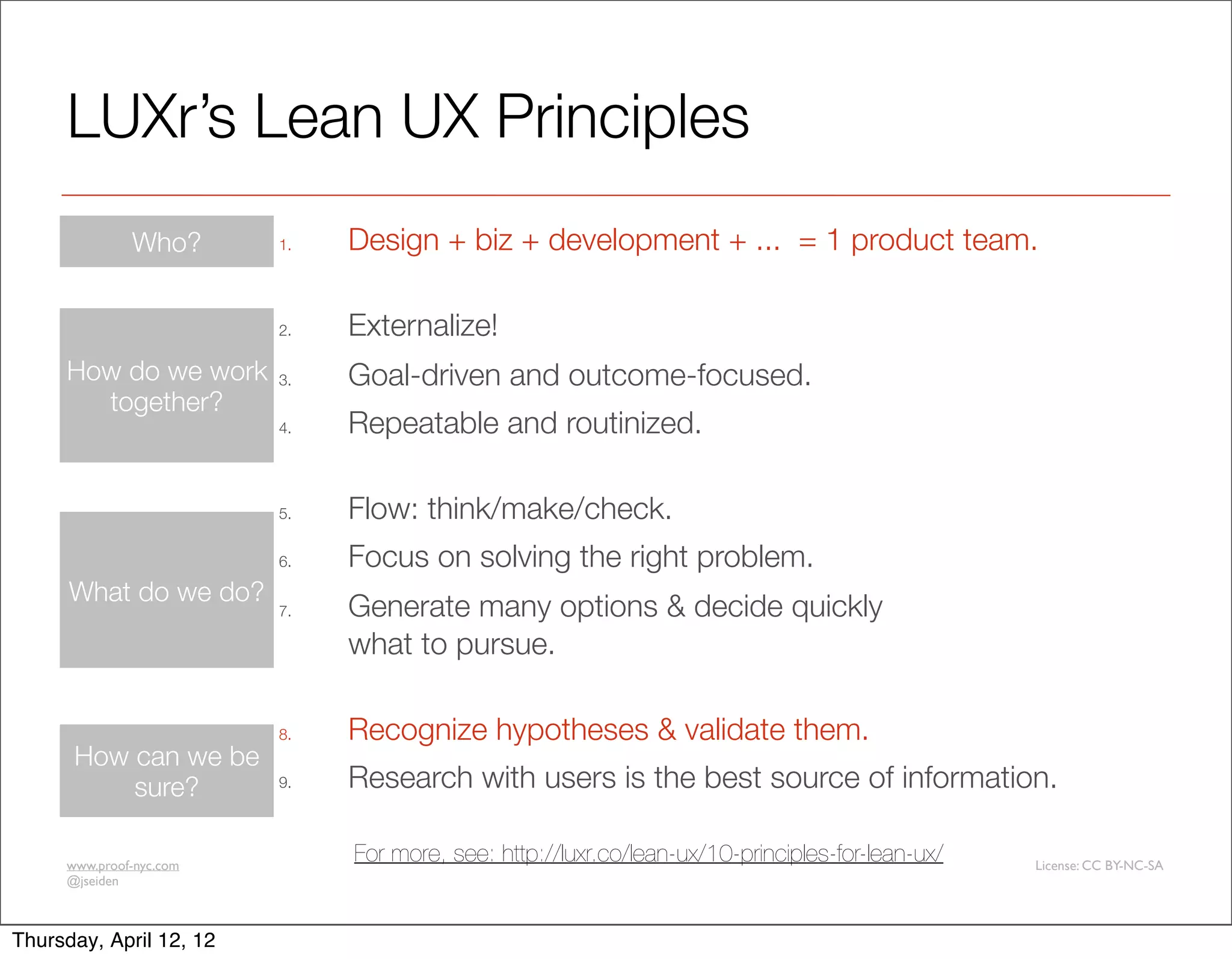 LUXr’s Lean UX Principles
              Who?       1.   Design + biz + development + ... = 1 product team.

                         2.   Externalize!
     How do we work      3.   Goal-driven and outcome-focused.
       together?
                         4.   Repeatable and routinized.

                         5.   Flow: think/make/check.
                         6.   Focus on solving the right problem.
      What do we do?
                         7.   Generate many options & decide quickly
                              what to pursue.

                         8.   Recognize hypotheses & validate them.
      How can we be
          sure?          9.   Research with users is the best source of information.

     www.proof-nyc.com
                              For more, see: http://luxr.co/lean-ux/10-principles-for-lean-ux/   License: CC BY-NC-SA
     @jseiden



Thursday, April 12, 12
 