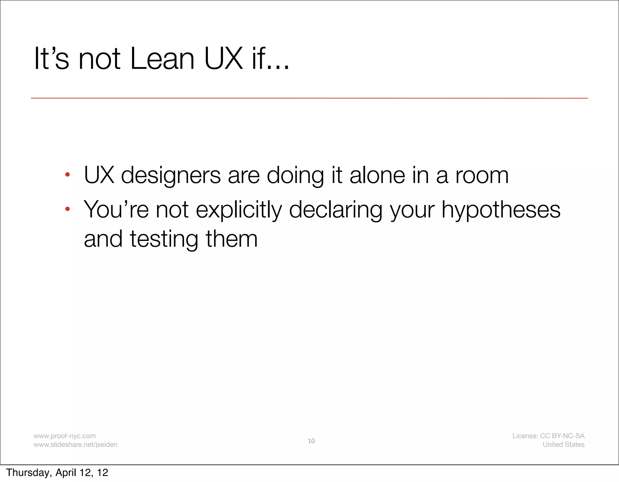 It’s not Lean UX if...


              •     UX designers are doing it alone in a room
              •     You’re not explicitly declaring your hypotheses
                    and testing them




     www.proof-nyc.com                                        License: CC BY-NC-SA
                                          10
     www.slideshare.net/jseiden                                         United States



Thursday, April 12, 12
 
