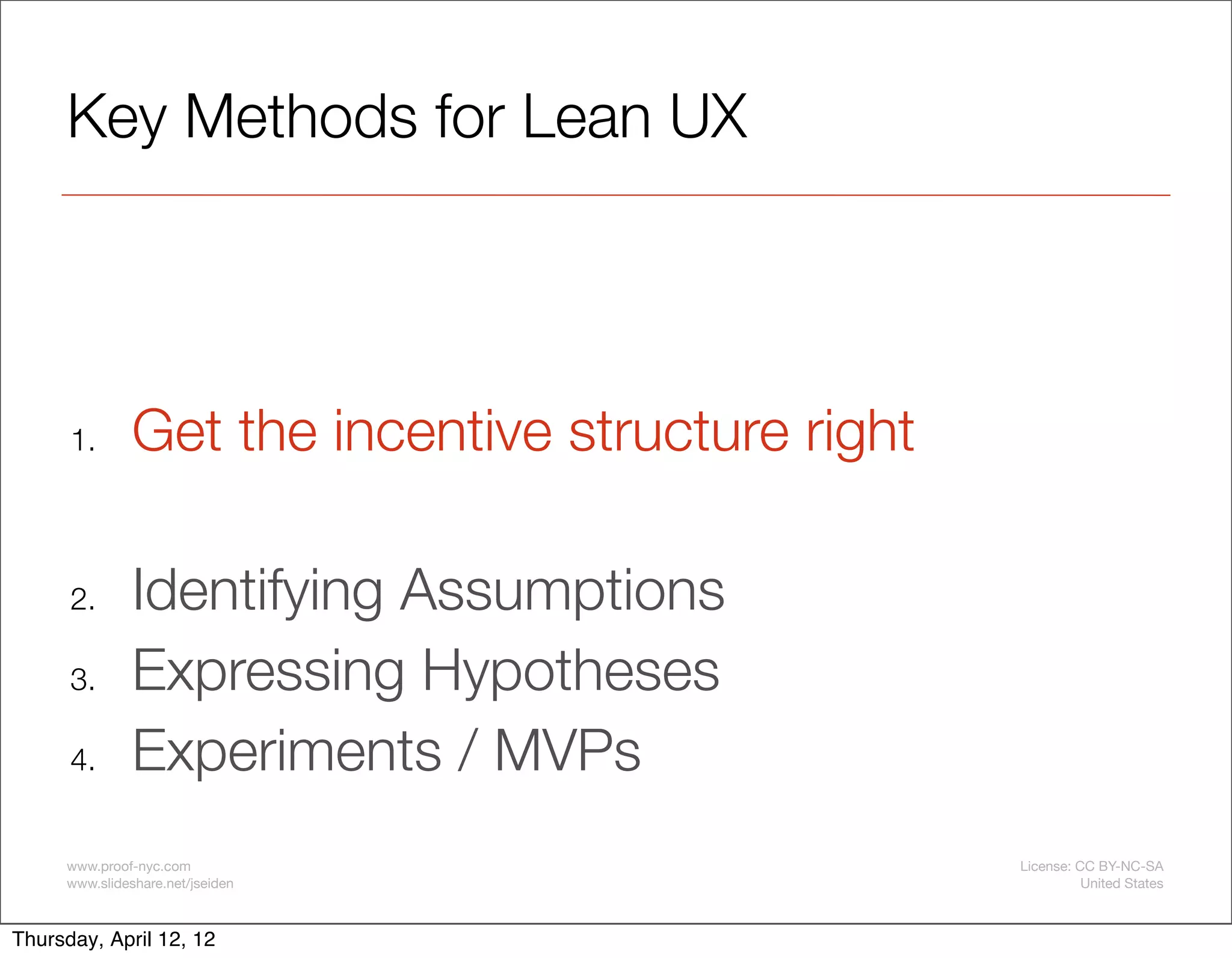 Key Methods for Lean UX




      1.       Get the incentive structure right

      2.       Identifying Assumptions
      3.       Expressing Hypotheses
      4.       Experiments / MVPs
     www.proof-nyc.com                             License: CC BY-NC-SA
     www.slideshare.net/jseiden                              United States



Thursday, April 12, 12
 